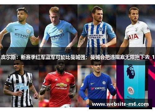 皮尔斯：新赛季红军蓝军可能比曼城强；曼城会把违规案无限拖下去_1